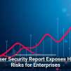 Browser Security Report Exposes Hidden Risks for Enterprises